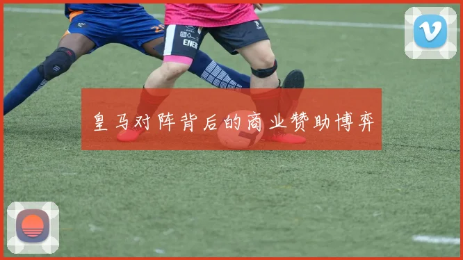 皇马对阵背后的商业赞助博弈