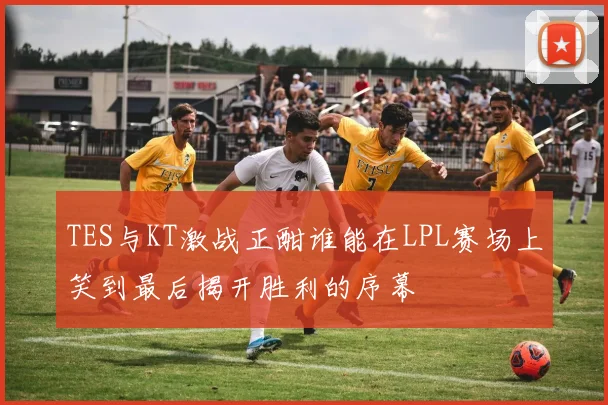 TES与KT激战正酣谁能在LPL赛场上笑到最后揭开胜利的序幕