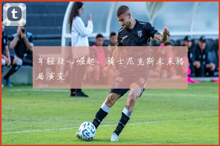 年轻核心崛起，骑士尼克斯未来格局演变