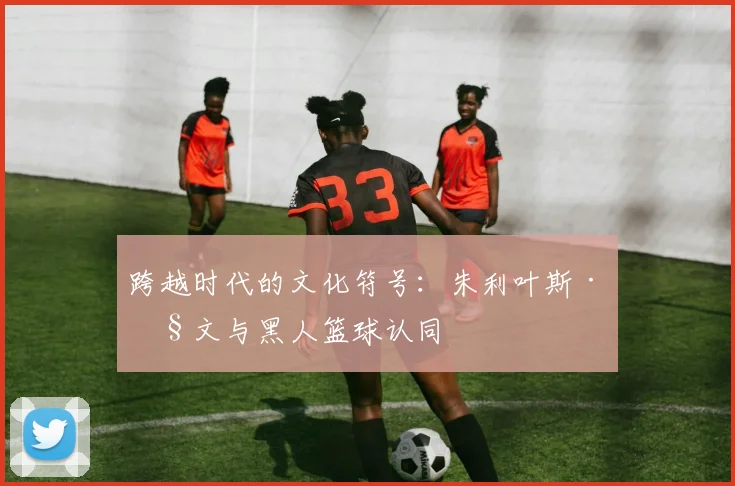 跨越时代的文化符号：朱利叶斯·欧文与黑人篮球认同
