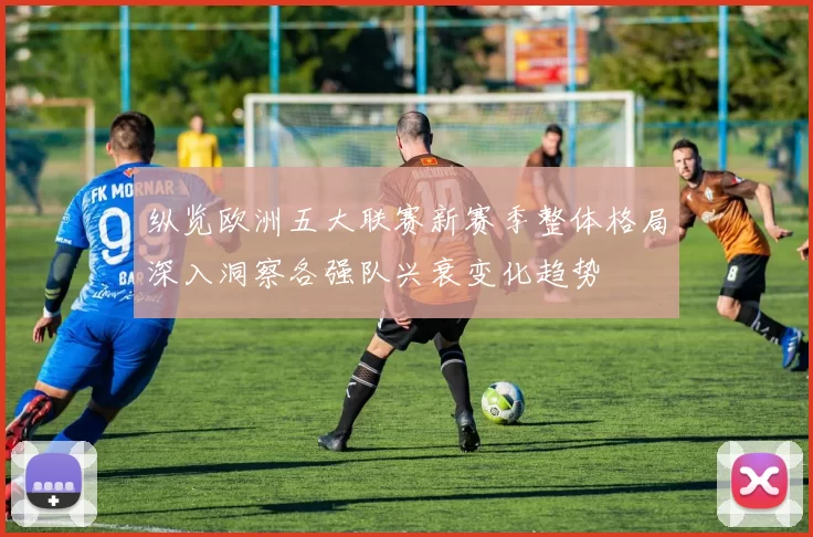 纵览欧洲五大联赛新赛季整体格局深入洞察各强队兴衰变化趋势