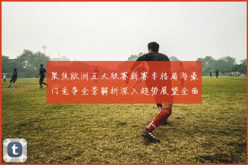聚焦欧洲五大联赛新赛季格局与豪门竞争全景解析深入趋势展望全面