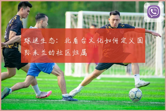 球迷生态：北看台文化如何定义国际米兰的社区归属