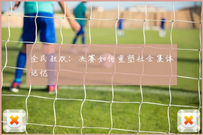全民狂欢：决赛如何重塑社会集体记忆