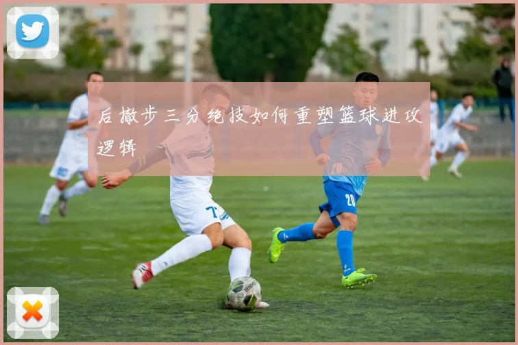 后撤步三分绝技如何重塑篮球进攻逻辑