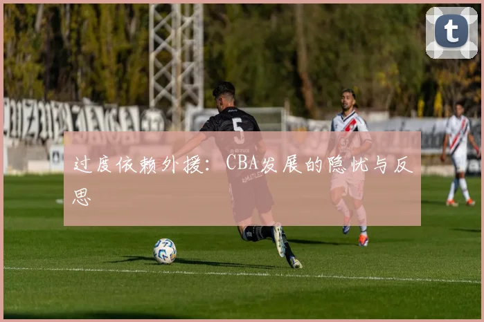 过度依赖外援：CBA发展的隐忧与反思