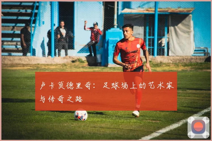 卢卡莫德里奇：足球场上的艺术家与传奇之路